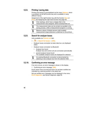 42
5.2.8. Printing / saving data
Printing and saving is accomplished via the menu Options, which
is accessed via the left function key and is available in many
different menus.
Assignment of the right function key with the function Save or
Print, see Assigning the right hand function key page 49.
Only readings, which have a display field in the
measurement view assigned, will be saved/printed out.
The measurement data can be printed out parallel to the
saving process, while a measurement program is running.
Measure values of diluted sensors (with enabled
measurement range extension) underlined on the printout.
5.2.9. Search for analyzer boxes
(only available via Control unit tab)
> [ ] → Search for boxes → [OK].
- Analyzer boxes connected via testo data bus: are displayed
(tabs)
- Analyzer boxes connected via Bluetooth:
• Analyzer box found:
Analyzer box and control unit are connected automatically
• several analyzer boxes found:
The available analyzer boxes are displayed for selection
An existing Bluetooth connection is disconnected by
selecting a new analyzer box from the selection field.
5.2.10. Confirming an error message
If an error occurs, an error message is shown in the display.
> Confirming an error message: [OK].
Errors which have occurred and have not yet been rectified are
indicated by a warning symbol in the status bar.
Not yet rectified error messages can be displayed in the menu
Error diagnosis, see Sensor diagnosis, page 48.
 