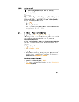 43
5.2.11. Switching off
Unsaved readings will be lost when the analyzer is
switched off.
Rinse phase
When switched off, the analyzer box checks whether flue gases are
still in the sensors. The sensors are rinsed with fresh air, if this
should be necessary. The duration of the rinse phase depends on
the gas concentration in the sensors.
> press [ ].
- The rinse phase starts.
- The flue gas analyzer switches off. It is normal for the fan of the
analyzer box to run on for a while.
5.3. Folders / Measurement sites
(only available via Measuring/Analyzer Box tab)
All readings can be saved under the currently active measurement
site. Readings not yet saved are lost when the measuring
instrument is switched off.
Folders and measurement sites can be created, edited, copied and
activated. Folders and measurement sites (incl. protocols) can be
deleted.
Calling up the function:
> [ ] → Folders → [OK].
Changing the display:
> Toggle between overview (display of number of measurement
sites per folder) and detailed view (display of all measurement
sites per folder): [Overview] or [Details].
Activating a measurement site:
> Select the measurement site → [OK].
- The measurement site is activated and the menu Measurement
Options is opened.
 