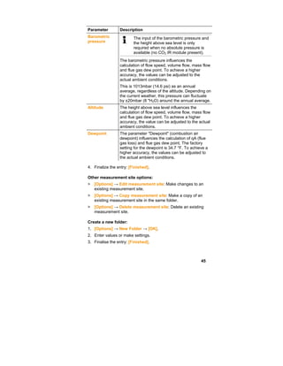 45
Parameter Description
Barometric
pressure
The input of the barometric pressure and
the height above sea level is only
required when no absolute pressure is
available (no CO2 IR module present).
The barometric pressure influences the
calculation of flow speed, volume flow, mass flow
and flue gas dew point. To achieve a higher
accuracy, the values can be adjusted to the
actual ambient conditions.
This is 1013mbar (14.6 psi) as an annual
average, regardless of the altitude. Depending on
the current weather, this pressure can fluctuate
by ±20mbar (8 "H2O) around the annual average.
Altitude The height above sea level influences the
calculation of flow speed, volume flow, mass flow
and flue gas dew point. To achieve a higher
accuracy, the value can be adjusted to the actual
ambient conditions.
Dewpoint The parameter "Dewpoint" (combustion air
dewpoint) influences the calculation of qA (flue
gas loss) and flue gas dew point. The factory
setting for the dewpoint is 34.7 °F. To achieve a
higher accuracy, the values can be adjusted to
the actual ambient conditions.
4. Finalize the entry: [Finished].
Other measurement site options:
> [Options] → Edit measurement site: Make changes to an
existing measurement site.
> [Options] → Copy measurement site: Make a copy of an
existing measurement site in the same folder.
> [Options] → Delete measurement site: Delete an existing
measurement site.
Create a new folder:
1. [Options] → New Folder → [OK].
2. Enter values or make settings.
3. Finalise the entry: [Finished].
 