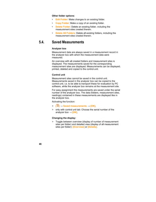 46
Other folder options:
• Edit Folder: Make changes to an existing folder.
• Copy Folder: Make a copy of an existing folder.
• Delete Folder: Delete an existing folder, including the
measurement sites created therein.
• Delete All Folders: Delete all existing folders, including the
measurement sites created therein.
5.4. Saved Measurements
Analyzer box
Measurement data are always saved in a measurement record in
the analyzer box with which the measurement data were
measured.
An overview with all created folders and measurement sites is
displayed. The measurements saved for the corresponding
measurement sites are displayed. Measurements can be displayed,
printed, deleted and copied to the control unit.
Control unit
Measurement sites cannot be saved in the control unit.
Measurements saved in the analyzer box can be copied to the
control unit, i.e. to be able to transport these for evaluation by PC
software, while the analyzer box remains at the measurement site.
For easy assignment the measurements are saved under the serial
number of the analyzer box. The data (folders, measurement sites,
readings) contained in these measurements are displayed like in
the analyzer box.
Activating the function:
> [ ] → Saved measurements → [OK].
> only with control unit tab: Choose the serial number of the
analyzer box → [OK].
Changing the display:
> Toggle between overview (display of number of measurement
sites per folder) and detailed view (display of all measurement
sites per folder): [Overview] or [Details].
 