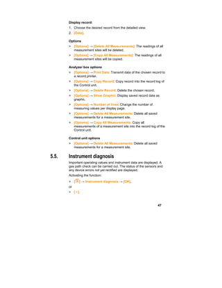 47
Display record:
1. Choose the desired record from the detailed view.
2. [Data].
Options
> [Options] → [Delete All Measurements]: The readings of all
measurement sites will be deleted.
> [Options] → [Copy All Measurements]: The readings of all
measurement sites will be copied.
Analyzer box options
> [Options] → Print Data: Transmit data of the chosen record to
a record printer.
> [Options] → Copy Record: Copy record into the record log of
the Control unit.
> [Options] → Delete Record: Delete the chosen record.
> [Options] → Show Graphic: Display saved record data as
graphic.
> [Options] → Number of lines: Change the number of
measuring values per display page.
> [Options] → Delete All Measurements: Delete all saved
measurements for a measurement site.
> [Options] → Copy All Measurements: Copy all
measurements of a measurement site into the record log of the
Control unit.
Control unit options
> [Options] → Delete All Measurements: Delete all saved
measurements for a measurement site.
5.5. Instrument diagnosis
Important operating values and instrument data are displayed. A
gas path check can be carried out. The status of the sensors and
any device errors not yet rectified are displayed.
Activating the function:
> [ ] → Instrument diagnosis → [OK].
or
> [ i ].
 