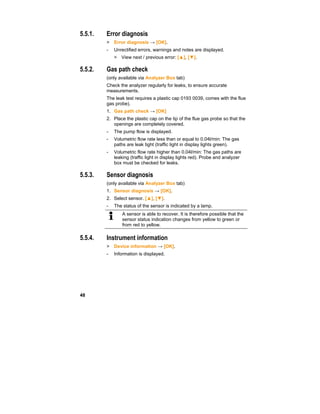 48
5.5.1. Error diagnosis
> Error diagnosis → [OK].
- Unrectified errors, warnings and notes are displayed.
> View next / previous error: [▲], [▼].
5.5.2. Gas path check
(only available via Analyzer Box tab)
Check the analyzer regularly for leaks, to ensure accurate
measurements.
The leak test requires a plastic cap 0193 0039, comes with the flue
gas probe).
1. Gas path check → [OK]
2. Place the plastic cap on the tip of the flue gas probe so that the
openings are completely covered.
- The pump flow is displayed.
- Volumetric flow rate less than or equal to 0.04l/min: The gas
paths are leak tight (traffic light in display lights green).
- Volumetric flow rate higher than 0.04l/min: The gas paths are
leaking (traffic light in display lights red). Probe and analyzer
box must be checked for leaks.
5.5.3. Sensor diagnosis
(only available via Analyzer Box tab)
1. Sensor diagnosis → [OK].
2. Select sensor. [▲], [▼].
- The status of the sensor is indicated by a lamp.
A sensor is able to recover. It is therefore possible that the
sensor status indication changes from yellow to green or
from red to yellow.
5.5.4. Instrument information
> Device information → [OK].
- Information is displayed.
 