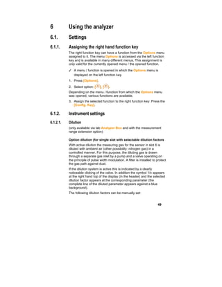 49
6 Using the analyzer
6.1. Settings
6.1.1. Assigning the right hand function key
The right function key can have a function from the Options menu
assigned to it. The menu Options is accessed via the left function
key and is available in many different menus. This assignment is
only valid for the currently opened menu / the opened function.
✓ A menu / function is opened in which the Options menu is
displayed on the left function key.
1. Press [Options].
2. Select option: [ ], [ ].
Depending on the menu / function from which the Options menu
was opened, various functions are available.
3. Assign the selected function to the right function key: Press the
[Config. Key].
6.1.2. Instrument settings
6.1.2.1. Dilution
(only available via tab Analyzer Box and with the measurement
range extension option)
Option dilution (for single slot with selectable dilution factors
With active dilution the measuring gas for the sensor in slot 6 is
diluted with ambient air (other possibility: nitrogen gas) in a
controlled manner. For this purpose, the diluting gas is drawn
through a separate gas inlet by a pump and a valve operating on
the principle of pulse width modulation. A filter is installed to protect
the gas path against dust.
If the dilution system is active this is indicated by a clearly
noticeable clicking of the valve. In addition the symbol 1/x appears
at the right hand top of the display (in the header) and the selected
dilution factor appears at the corresponding parameter (the
complete line of the diluted parameter appears against a blue
background).
The following dilution factors can be manually set:
 
