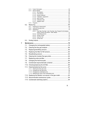 5
6.1.3. Fuels & Test option........................................................................................59
6.1.4. Sensor settings..............................................................................................59
6.1.4.1. NO2 addition ....................................................................................60
6.1.4.2. CxHy-Sensor...................................................................................60
6.1.4.3. Sensor protection ............................................................................61
6.1.4.4. Calibration / adjustment...................................................................61
6.1.4.5. ppmh counter ..................................................................................64
6.1.4.6. Calibration data ...............................................................................65
6.1.4.7. Negative value.................................................................................65
6.1.5. Programs.......................................................................................................66
6.2. Measuring......................................................................................68
6.2.1. Preparing for measurement ...........................................................................68
6.2.2. Using the flue gas probe................................................................................70
6.2.3. Applications ...................................................................................................70
6.2.3.1. Flue Gas, Flue Gas + m/s, Flue Gas + ∆p, Program for all analyzer
boxes, Exhaust Gas before + after catalyst .....................................72
6.2.3.2. Draft-Measurement..........................................................................74
6.2.3.3. Smoke number ................................................................................75
6.2.3.4. Gas flow calc...................................................................................75
6.2.3.5. Oil flow calc. ....................................................................................76
6.3. Analog outputs...............................................................................77
7 Maintenance...........................................................................................79
7.1. Changing the rechargeable battery ...............................................79
7.2. Cleaning the flue gas analyzer ......................................................80
7.3. Replacing/retrofitting sensors ........................................................80
7.4. Replacing the filter for NO sensors................................................83
7.5. Recalibrating sensors ....................................................................83
7.6. Cleaning the modular flue gas probe.............................................84
7.7. Replacing probe pre-filter ..............................................................84
7.8. Changing the thermocouple...........................................................84
7.9. Condensate trap/condensate container.........................................85
7.10. Checking/replacing the dirt filter ....................................................86
7.11. Cleaning/replacing the pump.........................................................87
7.11.1. Cleaning the main gas pump .........................................................................88
7.11.2. Changing the main gas pump ........................................................................89
7.11.3. Changing the condensate pump ....................................................................90
7.11.4. Replacing the motor of the condensate pump................................................91
7.12. Replacing the filtration non-woven in the gas cooler .....................93
7.13. Recommended maintenance cycles..............................................94
7.14. Condensate watchdog (option)......................................................94
 