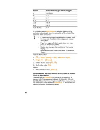 50
Factor Ratio of diluting gas: Measuring gas
x 1 no dilution
x 2 1 : 1
x 5 4 : 1
x 10 9 : 1
x 20 19 : 1
x 40 39 : 1
Auto dilution 4 : 1
If the dilution stage auto-dilution is selected, dilution (5x) is
activated automatically when the set switch-off threshold of the
sensor in slot 6 is reached.
• If the surrounding air contains interfering gases, push
the hose onto the dilution inlet and place in a clean
atmosphere.
• If gas from a gas cylinder is used, observe a max.
pressure of 12 "H2O (30hPa)
• Diluting also changes the resolution of the reading
display, i.e.:
Undiluted resolution 1ppm, with factor 10 resolution
10ppm.
Activate the function:
> [ ] → Device settings → [OK] → Dilution → [OK]
1. Single slot → [Change]
2. Set the dilution factor: [ ], [ ].
3. Confirm the entry: [OK].
Option:
> Without dilution: Press [Without].
Dilution system with fixed dilution factor (x5) for all sensors
(fresh air valve option)
The selection of to dilute all (x5) results in the dilution of all
sensors (x5). The measuring channels O2, CO2-(IR), CO2, qA,
Lambda, Eta and all measuring channels for flow measurements
are faded out in case of dilution to dilute all. 1x deactivates the
dilution (extension of measuring range).
 