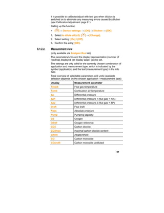 51
It is possible to calibrate/adjust with test gas when dilution is
switched on to eliminate any measuring errors caused by dilution
(see Calibration/adjustment page 61).
Calling up the function:
> [ ] → Device settings → [OK] → Dilution → [OK]
1. Select to dilute all (x5): [ ] → [Change].
2. Select setting: [On] / [Off].
3. Confirm the entry: [OK].
6.1.2.2. Measurement view
(only available via Analyzer Box tab)
The parameters/units and the display representation (number of
readings displayed per display page) can be set.
The settings are only valid for the currently chosen combination of
application and measurement type, which is indicated by the
symbol (application) and the text (measurement type) in the info
field.
Total overview of selectable parameters and units (available
selection depends on the chosen application / measurement type):
Display Measurement parameter
Tstack Flue gas temperature
Tamb Combustion air temperature
∆p Differential pressure
∆p1 Differential pressure 1 (flue gas + m/s)
∆p2 Differential pressure 2 (flue gas + ∆P)
Draft Flue draft
Pabs Absolute pressure
Pump Pumping capacity
O2 Oxygen
O2ref Oxygen reference
CO2 Carbon dioxide
CO2max maximal carbon dioxide content
qAnet Abgasverlust
CO Carbon monoxide
COundil Carbon monoxide undiluted
 