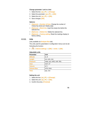 53
Change parameter / unit in a line:
1. Select the line: [▲], [▼] → [Change]
2. Select the parameter: [▲], [▼] → [OK]
3. Select the unit: [▲], [▼] → [OK]
4. Save changes: [OK]
Options:
> [Options] → Number of lines: Change the number of
measuring values per display page.
> [Options] → Blank line: Insert the empty line before the
selected line.
> [Options] → Delete line: Delete the selected line.
> [Options] → Factory setting: Reset the readings display to
factory setting.
6.1.2.3. Units
(only available via Analyzer Box tab)
The units used for parameters in configuration menus can be set.
Activating the function:
> [ ] → Device settings → [OK] → Units → [OK]
Adjustable units
Parameter Unit
Altitude m, ft
Length cm, inch, mm
Pressure mbar, psi, inHG, inW, hPa
Area mm², in²
Volume m³, l
Volume flow m³/h, l/min
Time sec, min
Setting the unit
1. Select the line: [▲], [▼] → [Change].
2. Select the unit: [▲], [▼] → [OK].
3. Confirm the entry: [Finished]
 