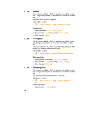 54
6.1.2.4. Date/time
This function is available in both the analyzer box and the control
unit. Changes are accepted for the control unit and for the analyzer
box.
Date, time mode and time can be set.
Activating the function:
> [ ] → Device Settings → [OK] → Date/Time → [OK]
Set date/time
1. Select parameter: [◄], [▲], [▼] → [Edit].
2. Set parameter: [▲], [▼] and partly [◄], [►]→ [OK].
3. Save changes: [Save].
6.1.2.5. Power options
This function is available in both the analyzer box and the control
unit. Changes are accepted by the control unit and the analyzer
box.
Automatic instrument shut-down (Auto-Off) and switching off of the
display light in battery operation can be set.
Activating the function:
> [ ] → Device settings → [OK] → Power Options → [OK]
Making settings:
1. Select function or parameter: [▲], [▼] → [Change]
2. Set parameter: [▲], [▼] and partly [◄], [►] → [OK].
3. Save changes: [Finished]
6.1.2.6. Display brightness
This function is available in both the analyzer box and the control
unit. Changes are accepted for the control unit and for the analyzer
box.
The intensity of the display illumination can be set.
Calling up the function:
> [ ] → Device Settings → [OK] → Display Brightness →
[OK]
Performing settings
> Set parameter: [◄], [►]→ [OK].
 