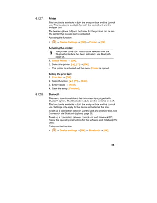 55
6.1.2.7. Printer
This function is available in both the analyzer box and the control
unit. This function is available for both the control unit and the
analyzer box.
The headers (lines 1-3) and the footer for the printout can be set.
The printer that is used can be activated.
Activating the function:
> [ ] → Device Settings → [OK] → Printer → [OK]
Activating the printer:
The printer 0554 0543 can only be selected after the
Bluetooth-interface has been activated, see Bluetooth,
page 55.
1. Select Printer → [OK].
2. Select the printer: [▲], [▼] → [OK].
- The printer is activated and the menu Printer is opened.
Setting the print text:
1. Print text → [OK].
2. Select function: [▲], [▼] → [Edit].
3. Enter values → [Next].
4. Save the entry: [Finished].
6.1.2.8. Bluetooth
This menu is only available if the instrument is equipped with
Bluetooth option. The Bluetooth module can be switched on / off.
This function is available in both the analyzer box and the control
unit. Settings only apply for the device activated at the time.
To set up a connection between Control unit and analyzer box, see
Connection via Bluetooth (option), page 38.
To set up a connection between control unit and Notebook/PC:
Follow the operating instructions for the software and Notebook/PC
used.
Calling up the function:
> [ ] → Device settings → [OK] → Bluetooth → [OK].
 