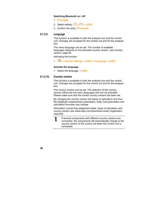 56
Switching Bluetooth on / off
1. [Change].
2. Select setting: [ ], [ ] → [OK].
3. Confirm the entry: [Finished].
6.1.2.9. Language
This function is available in both the analyzer box and the control
unit. Changes are accepted for the control unit and for the analyzer
box.
The menu language can be set. The number of available
languages depends on the activated country version, see Country
version, page 56.
Activating the function:
> [ ] → Device settings → [OK] → Language → [OK]
Activate the language:
> Select the language → [OK].
6.1.2.10. Country version
This function is available in both the analyzer box and the control
unit. Changes are accepted for the control unit and for the analyzer
box.
The country version can be set. The selection of the country
version influences the menu languages that can be activated.
Please make sure that the correct country version has been set.
By changing the country version the bases of calculation and thus
the displayed measurement parameters, fuels, fuel parameters and
calculation formulas may change.
Information concerning assignment table, basis of calculation and
country version see www.testo.com/download-center (registration
required).
If several components with different country versions are
connected, the components will automatically change to the
country version of the control unit when the control unit is
connected.
 