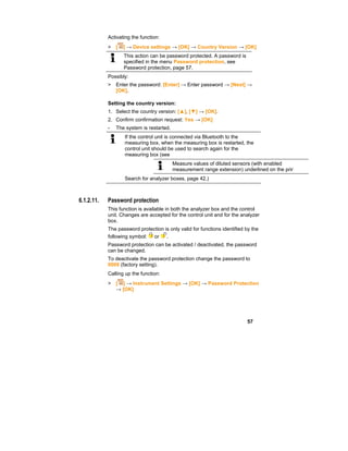 57
Activating the function:
> [ ] → Device settings → [OK] → Country Version → [OK]
This action can be password protected. A password is
specified in the menu Password protection, see
Password protection, page 57.
Possibly:
> Enter the password: [Enter] → Enter password → [Next] →
[OK].
Setting the country version:
1. Select the country version: [▲], [▼] → [OK].
2. Confirm confirmation request: Yes → [OK]
- The system is restarted.
If the control unit is connected via Bluetooth to the
measuring box, when the measuring box is restarted, the
control unit should be used to search again for the
measuring box (see
Measure values of diluted sensors (with enabled
measurement range extension) underlined on the prin
Search for analyzer boxes, page 42.)
6.1.2.11. Password protection
This function is available in both the analyzer box and the control
unit. Changes are accepted for the control unit and for the analyzer
box.
The password protection is only valid for functions identified by the
following symbol: or .
Password protection can be activated / deactivated, the password
can be changed.
To deactivate the password protection change the password to
0000 (factory setting).
Calling up the function:
> [ ] → Instrument Settings → [OK] → Password Protection
→ [OK]
 