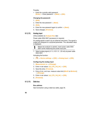 58
Possibly:
> Enter the currently valid password:
[Enter] → Enter password → [Next] → [OK].
Changing the password:
1. [Edit].
2. Enter the new password → [Next].
3. [Edit].
4. Enter the new password again to confirm → [Next].
5. Save changes: [Finished].
6.1.2.12. Analog input
(Only available via Analyzer Box tab)
Power cable 0554 0007 (accessory) is required.
An analog signal is read in by an external instrument. The signal is
scaled and assigned to a physical parameter. The calculated value
is displayed.
Before the analyzer is started, insert power cable 0554
0007 at the measuring box probe input port.
1. Select analog signal (±1 V, ±10 V, 0…20 mA) at power cable
0554 0007.
Activating the function:
> [ ] → Device settings → [OK] → Analog input → [OK].
Configuring the analog input:
1. Measurement vs → [Change].
2. Enter or set values: [▲], [▼], [◄], [►] → [OK].
3. Save the entry: [Finished].
4. Entry of min. and max. measure value limit (Min0V or Min0mA)
→ [Change].
5. Enter or set values: [▲], [▼], [◄], [►] → [OK].
6. [Finished].
6.1.2.13. Data bus
Bus address
See Connection using a data bus cable, page 35.
 