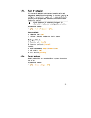 59
6.1.3. Fuels & Test option
The fuel can be selected. Fuel-specific coefficients can be set.
Besides the already pre-configured fuels, up to 5 more fuels can be
configured in a customized way (i.e. with the testo easyEmission
software). Fuel parameter, see www.testo.com/download-center
(registration required).
In order to maintain the measuring accuracy of the
instrument one must choose or configure the correct fuel.
Activating the function:
> [ ] → Fuels & Test option → [OK].
Activating fuels:
> Select the fuel → [OK].
- The fuel is activated and the main menu is opened.
Setting coefficients:
1. Select the fuel → [Coeff.].
2. Select the coefficients: [Change].
Possibly:
> Enter the password: [Enter] → [Next] → [OK].
3. Set values → [OK].
4. Save changes: [Finished].
6.1.4. Sensor settings
An NO2 addition and shut-down thresholds to protect the sensors
can be set.
Activating the function:
> [ ] → Sensor settings → [OK]
 