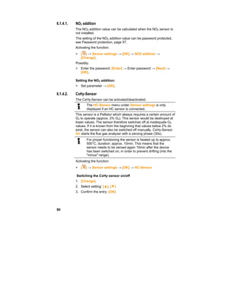 60
6.1.4.1. NO2 addition
The NO2 addition value can be calculated when the NO2 sensor is
not installed.
The setting of the NO2 addition value can be password protected,
see Password protection, page 57.
Activating the function:
> [ ] → Sensor settings → [OK] → NO2 addition →
[Change].
Possibly:
> Enter the password: [Enter] → Enter password → [Next] →
[OK].
Setting the NO2 addition:
> Set parameter → [OK].
6.1.4.2. CxHy-Sensor
The CxHy-Sensor can be activated/deactivated.
The HC-Sensor menu under Sensor settings is only
displayed if an HC sensor is connected.
This sensor is a Pellistor which always requires a certain amount of
O2 to operate (approx. 2% O2). This sensor would be destroyed at
lower values. The sensor therefore switches off at inadequate O2
values. If it is known from the beginning that values below 2% do
exist, the sensor can also be switched off manually. CxHy-Sensor
On starts the flue gas analyzer with a zeroing phase (30s).
For proper functioning the sensor is heated up to approx.
500°C, duration: approx. 10min. This means that the
sensor needs to be zeroed again 10min after the device
has been switched on, in order to prevent drifting (into the
"minus" range).
Activating the function:
> [ ] → Sensor settings → [OK] → HC-Sensor
Switching the CxHy sensor on/off
1. [Change].
2. Select setting: [▲], [▼]
3. Confirm the entry: [OK]
 