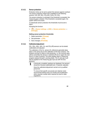 61
6.1.4.3. Sensor protection
Protection limits can be set to protect the sensors against overload.
The sensor protection switch-off is available for the following
sensors: H2S, NO, NO2, CO2-(IR), CxHy, CO, SO2.
The sensor protection is activated if the threshold is exceeded, the
measuring gas is diluted. If the threshold is exceeded again, the
system will be shut down.
To deactivate sensor protection the thresholds must be set to
0ppm.
Activating the function:
> [ ] → Sensor settings → [OK] → Sensor protection →
[Change].
Setting sensor protection thresholds:
1. Select parameter: [Change]
2. Set parameter → [OK]
3. Save changes: [Finished]
6.1.4.4. Calibration/adjustment
CO-, SO2-, NO2-, NO-, O2- and CO2-(IR)-sensors can be tested
(calibrated) and adjusted.
The calibration of the O2- sensor (O2 reference) generally takes
place in the same way as the calibration of the toxic sensors. The
entered nominal O2-value is only temporary, i.e. the nominal value
will be overwritten the device is switched off and on again the next
time or in case of zeroing. The same applies when a measuring
program passes through a zeroing phase. The O2 test gas must
also be applied to the measuring gas input (as with the toxic
sensors).
If obviously unrealistic readings are displayed, the sensors
should be checked (calibrated) and, if required, adjusted.
Have the calibration/adjustment carried out by qualified
personnel.
To ensure that specific accuracies are retained, testo
recommends testing every six months and recalibration
when required, except when required by local or state
regulations.
 