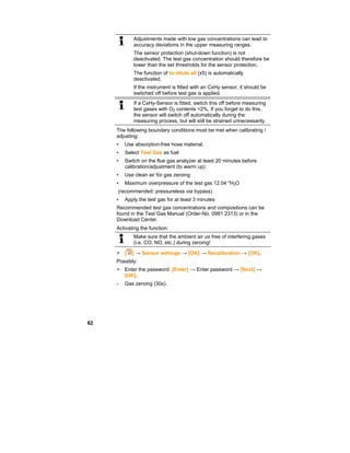 62
Adjustments made with low gas concentrations can lead to
accuracy deviations in the upper measuring ranges.
The sensor protection (shut-down function) is not
deactivated. The test gas concentration should therefore be
lower than the set thresholds for the sensor protection.
The function of to dilute all (x5) is automatically
deactivated.
If the instrument is fitted with an CxHy sensor, it should be
switched off before test gas is applied.
If a CxHy-Sensor is fitted, switch this off before measuring
test gases with O2 contents <2%. If you forget to do this,
the sensor will switch off automatically during the
measuring process, but will still be strained unnecessarily.
The following boundary conditions must be met when calibrating /
adjusting:
• Use absorption-free hose material.
• Select Test Gas as fuel
• Switch on the flue gas analyzer at least 20 minutes before
calibration/adjustment (to warm up)
• Use clean air for gas zeroing
• Maximum overpressure of the test gas 12.04 "H2O
(recommended: pressureless via bypass)
• Apply the test gas for at least 3 minutes
Recommended test gas concentrations and compositions can be
found in the Test Gas Manual (Order-No. 0981 2313) or in the
Download Center.
Activating the function:
Make sure that the ambient air us free of interfering gases
(i.e. CO, NO, etc.) during zeroing!
> [ ] → Sensor settings → [OK] → Recalibration → [OK].
Possibly:
> Enter the password: [Enter] → Enter password → [Next] →
[OK].
- Gas zeroing (30s).
 