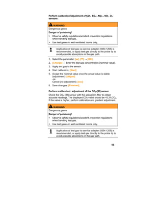 63
Perform calibration/adjustment of CO-, SO2-, NO2-, NO-, O2-
sensors:
WARNING
Dangerous gases
Danger of poisoning!
> Observe safety regulations/accident prevention regulations
when handling test gas.
> Use test gases in well ventilated rooms only.
Application of test gas via service adapter (0554 1205) is
recommended, or apply test gas directly to the probe tip to
avoid possible absorptions in the gas path.
1. Select the parameter: [▲], [▼] → [OK]
2. [Change] → Enter the test gas concentration (nominal value).
3. Apply test gas to the sensor.
4. Start calibration: [Start]
5. Accept the nominal value once the actual value is stable
(adjustment): [Adjust]
-or-
Cancel (no adjustment): [esc]
6. Save changes: [Finished]
Perform calibration / adjustment of the CO2-(IR) sensor
Check the CO2-(IR)-sensor with the absorption filter to obtain
accurate readings. The displayed CO2-value should be <0.3%CO2.
If the value is higher, perform calibration and gradient adjustment.
WARNING
Dangerous gases
Danger of poisoning!
> Observe safety regulations/accident prevention regulations
when handling test gas.
> Use test gases in well ventilated rooms only.
Application of test gas via service adapter (0554 1205) is
recommended, or apply test gas directly to the probe tip to
avoid possible absorptions in the gas path.
 