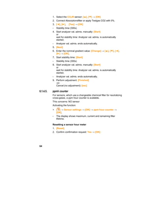 64
1. Select the CO2IR-sensor: [▲], [▼] → [OK]
2. Connect Absorptionsfilter or apply Testgas CO2 with 0%.
3. [◄], [►],  [Yes] → [OK]
- Stability time (300s)
4. Start analyzer val. admis. manually: [Start]
or
wait for stability time: Analyzer val. admis. is automatically
started.
- Analyzer val. admis. ends automatically.
5. [Next]
6. Enter the nominal gradient value: [Change] → [▲], [▼], [◄],
[►] → [OK].
7. Start stability time: [Start]
- Stability time (300s)
8. Start analyzer val. admis. manually: [Start]
or
wait for stability time: Analyzer val. admis. is automatically
started.
- Analyzer val. admis. ends automatically.
9. Perform adjustment: [Finished]
-or-
Cancel (no adjustment): [esc]
6.1.4.5. ppmh counter
For sensors, which use a changeable chemical filter for neutralizing
cross-gases, a ppm hour counter is available.
This concerns: NO sensor
Activating the function:
> [ ] → Sensor settings → [OK] → ppm hour counter →
[OK].
- The display shows maximum, current and remaining filter
lifetime.
Resetting a sensor hour meter
1. [Reset].
2. Confirm confirmation request: Yes → [OK]
 