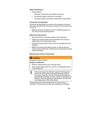 69
Before switching on
> Check whether:
• All system components are properly connected.
• All required probes / sensors are connected.
• The power supply of all system components is guaranteed.
During then zeroing phase
During the zeroing phase the sensors of the analyzer are zeroed.
Zero point and drift of the sensors are checked. The O2 value is set
to 21% O2.
> Make sure that the ambient air is free of interfering gases (i.e.
CO, NO) during the zeroing phase!
Before the measurement
> Set the fuel for the combustion system to be measured.
> Assign the required measurement parameters and units to a
display field in the measurement view.
> Activate the measurement site to which the readings are to be
assigned.
> Make sure that the gas outlets are free, so that the gas can
escape without obstruction. Otherwise the measurement results
may be corrupted.
Measurements with the CxHy sensor
WARNING
Dangerous mixture of gases
Danger of explosions.
> Perform measurements only in flue gas ducts.
> Only measure gases which do not form a combustible mixture
in the ambient air.
There must always be sufficient oxygen in the flue gas to
prevent the CxHy sensor from being destroyed. With an
O2 content of less than 2% the CxHy sensor switches off
automatically (protective function). Higher concentrations of
silicones, H2S and sulphurous hydrocarbons can also lead
to the destruction of the CxHy sensor.
Zeroing takes place automatically when the CxHy sensor is
activated. To ensure that accurate CxHy readings are obtained,
 