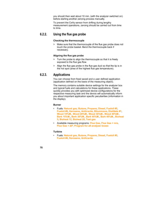 70
you should then wait about 10 min. (with the analyzer switched on)
before starting another zeroing process manually.
To prevent the CxHy sensor from drifting during lengthy
measurement operations, zeroing should be carried out from time
to time.
6.2.2. Using the flue gas probe
Checking the thermocouple
> Make sure that the thermocouple of the flue gas probe does not
touch the probe basket. Bend the thermocouple back if
necessary.
Aligning the flue gas probe
> Turn the probe to align the thermocouple so that it is freely
exposed to the flue gas flow.
> Align the flue gas probe in the flue gas duct so that the tip is in
the hot spot (area of the highest flue gas temperature).
6.2.3. Applications
You can choose from fixed saved and a user defined application
(application defined on the basis of the measuring object).
The memory contains suitable device settings for the analyzer box
and typical fuels and calculations for these applications. These
quickly provides you with optimized device configurations for the
respective measuring task and the device will automatically inform
you about important application specific peculiarities (information in
the display).
Burner
• Fuels: Natural gas, Butane, Propane, Diesel, Fueloil #5,
Fueloil #6, Kerosene, Anthracite, Bituminous, Distillate #1,
Wood 10%M., Wood 20%M., Wood 30%M., Wood 40%M.,
Bark 15%M., Bark 30%M., Bark 45%M., Bark 45%M., Bioheat
5, Bioheat 12, Bioheat 20, Test gas
• Available measuring programs: Flue Gas, Flue Gas + m/s,
Flue Gas + ∆P, Program for all analyzer boxes
Turbine
• Fuels: Natural gas, Butane, Propane, Diesel, Fueloil #5,
Fueloil #6, Kerosene, Anthracite
 