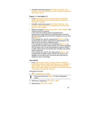 71
• Available measuring programs: Flue Gas, Flue Gas + m/s,
Flue Gas + ∆p, Flue gas before + after catalyst, Program for
all analyzer boxes
Engine  >1 and engine <1
• Fuels Natural gas, Butane, Propane, Diesel, Fueloil #5,
Fueloil #6, Kerosene, Anthracite, Bioheat 5, Bioheat 12,
Bioheat 20, Test gas
• Available measuring programs: Flue Gas, Flue Gas + m/s,
Flue Gas + ∆p, Program for all analyzer boxes, Flue Gas
before + after catalyst
• Measuring program Exhaust Gas before + after catalyst: Two
analyzer boxes are required.
If one of the two analyzer boxes is equipped with a
measurement range extension (individual dilution), the testo
350 will automatically recommend this analyzer box to be used
for Before cat.
If the analyzer box used for measurement Before cat is not
equipped with the option measurement range extension, the
device will recommend to install this option.
If the analyzer box used for the measurement Before cat is
equipped with the dilution option and the CO sensor is plugged
into the dilution slot, 5x will automatically be used for dilution. I
a higher dilution factor has already been activated, this setting
will be maintained.
If the analyzer box used for the measurement Before cat is
equipped with the dilution option and the CO sensor is not
plugged into the dilution slot, the device will recommend to
replug the sensor accordingly.
User-defined
• Fuels: Natural gas, Butane, Propane, Diesel, Fueloil #5,
Fueloil #6, Kerosene, Anthracite, Bituminous, Distillate #1,
Wood 10%M., Wood 20%M., Wood 30%M., Wood 40%M.,
Bark 15%M., Bark 30%M., Bark 45%M., Bark 45%M., Bioheat
5, Bioheat 12, Bioheat 20, Test gas
Activating the function:
1. [ ] → Applications → [OK].
Press the function key Options to open configuration
menus.
2. Selecting an application: [ ], [ ] → [OK].
3. Selecting fuel: [ ], [ ] → [OK].
 