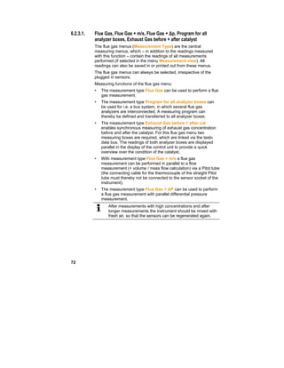 72
6.2.3.1. Flue Gas, Flue Gas + m/s, Flue Gas + Δp, Program for all
analyzer boxes, Exhaust Gas before + after catalyst
The flue gas menus (Measurement Type) are the central
measuring menus, which – in addition to the readings measured
with this function – contain the readings of all measurements
performed (if selected in the menu Measurement view). All
readings can also be saved in or printed out from these menus.
The flue gas menus can always be selected, irrespective of the
plugged in sensors.
Measuring functions of the flue gas menu:
• The measurement type Flue Gas can be used to perform a flue
gas measurement.
• The measurement type Program for all analyzer boxes can
be used for i.e. a bus system, in which several flue gas
analyzers are interconnected. A measuring program can
thereby be defined and transferred to all analyzer boxes.
• The measurement type Exhaust Gas before + after cat
enables synchronous measuring of exhaust gas concentration
before and after the catalyst. For this flue gas menu two
measuring boxes are required, which are linked via the testo
data bus. The readings of both analyzer boxes are displayed
parallel in the display of the control unit to provide a quick
overview over the condition of the catalyst.
• With measurement type Flue Gas + m/s a flue gas
measurement can be performed in parallel to a flow
measurement (+ volume / mass flow calculation) via a Pitot tube
(the connecting cable for the thermocouple of the straight Pitot
tube must thereby not be connected to the sensor socket of the
instrument).
• The measurement type Flue Gas + ∆P can be used to perform
a flue gas measurement with parallel differential pressure
measurement.
After measurements with high concentrations and after
longer measurements the instrument should be rinsed with
fresh air, so that the sensors can be regenerated again.
 