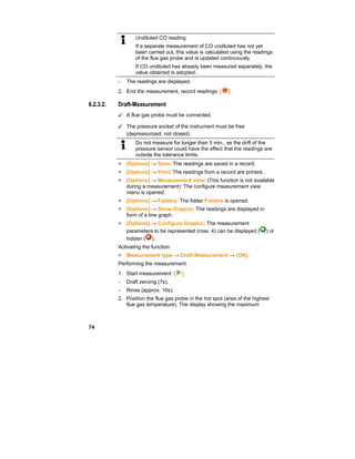 74
Undiluted CO reading
If a separate measurement of CO undiluted has not yet
been carried out, this value is calculated using the readings
of the flue gas probe and is updated continuously.
If CO undiluted has already been measured separately, the
value obtained is adopted.
- The readings are displayed.
2. End the measurement, record readings: [ ].
3.
6.2.3.2. Draft-Measurement
✓ A flue gas probe must be connected.
✓ The pressure socket of the instrument must be free
(depressurized, not closed).
Do not measure for longer than 5 min., as the drift of the
pressure sensor could have the effect that the readings are
outside the tolerance limits.
> [Options] → Save: The readings are saved in a record.
> [Options] → Print: The readings from a record are printed.
> [Options] → Measurement view: (This function is not available
during a measurement): The configure measurement view
menu is opened.
> [Options] → Folders: The folder Folders is opened.
> [Options] → Show Graphic: The readings are displayed in
form of a line graph.
> [Options] → Configure Graphic: The measurement
parameters to be represented (max. 4) can be displayed ( ) or
hidden ( ).
Activating the function:
> Measurement type → Draft-Measurement → [OK].
Performing the measurement:
1. Start measurement: [ ]
- Draft zeroing (7s).
- Rinse (approx. 10s).
2. Position the flue gas probe in the hot spot (area of the highest
flue gas temperature). The display showing the maximum
 