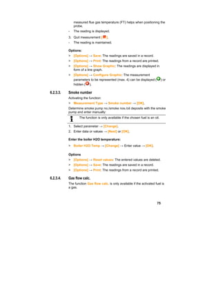 75
measured flue gas temperature (FT) helps when positioning the
probe.
- The reading is displayed.
3. Quit measurement [ ].
- The reading is maintained.
Options:
> [Options] → Save: The readings are saved in a record.
> [Options] → Print: The readings from a record are printed.
> [Options] → Show Graphic: The readings are displayed in
form of a line graph.
> [Options] → Configure Graphic: The measurement
parameters to be represented (max. 4) can be displayed ( ) or
hidden ( ).
6.2.3.3. Smoke number
Activating the function:
> Measurement Type → Smoke number → [OK].
Determine smoke pump no./smoke nos./oil deposits with the smoke
pump and enter manually:
The function is only available if the chosen fuel is an oil.
1. Select parameter → [Change].
2. Enter data or values → [Next] or [OK].
Enter the boiler H2O temperature:
> Boiler H2O Temp → [Change] → Enter value → [OK].
Options
> [Options] → Reset values: The entered values are deleted.
> [Options] → Save: The readings are saved in a record.
> [Options] → Print: The readings from a record are printed.
6.2.3.4. Gas flow calc.
The function Gas flow calc. is only available if the activated fuel is
a gas.
 