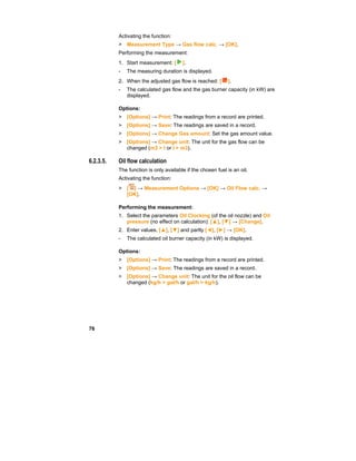 76
Activating the function:
> Measurement Type → Gas flow calc. → [OK].
Performing the measurement:
1. Start measurement: [ ].
- The measuring duration is displayed.
2. When the adjusted gas flow is reached: [ ].
- The calculated gas flow and the gas burner capacity (in kW) are
displayed.
Options:
> [Options] → Print: The readings from a record are printed.
> [Options] → Save: The readings are saved in a record.
> [Options] → Change Gas amount: Set the gas amount value.
> [Options] → Change unit: The unit for the gas flow can be
changed (m3 > l or l > m3).
6.2.3.5. Oil flow calculation
The function is only available if the chosen fuel is an oil.
Activating the function:
> [ ] → Measurement Options → [OK] → Oil Flow calc. →
[OK].
Performing the measurement:
1. Select the parameters Oil Clocking (of the oil nozzle) and Oil
pressure (no effect on calculation): [▲], [▼] → [Change].
2. Enter values. [▲], [▼] and partly [◄], [►] → [OK].
- The calculated oil burner capacity (in kW) is displayed.
Options:
> [Options] → Print: The readings from a record are printed.
> [Options] → Save: The readings are saved in a record.
> [Options] → Change unit: The unit for the oil flow can be
changed (kg/h > gal/h or gal/h > kg/h).
 