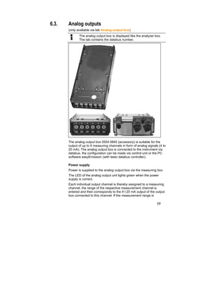 77
6.3. Analog outputs
(only available via tab Analog output box)
The analog output box is displayed like the analyzer box.
The tab contains the databus number.
The analog output box 0554 0845 (accessory) is suitable for the
output of up to 6 measuring channels in form of analog signals (4 to
20 mA). The analog output box is connected to the instrument via
databus, the configuration can be made via control unit or the PC
software easyEmission (with testo databus controller).
Power supply
Power is supplied to the analog output box via the measuring box.
The LED of the analog output unit lights green when the power
supply is correct.
Each individual output channel is thereby assigned to a measuring
channel, the range of the respective measurement channel is
entered and then corresponds to the 4 t 20 mA output of the output
box connected to this channel. If the measurement range is
 