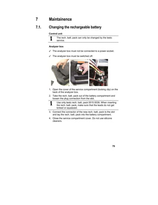 79
7 Maintainence
7.1. Changing the rechargeable battery
Control unit
The rech. batt. pack can only be changed by the testo
service.
Analyzer box
✓ The analyzer box must not be connected to a power socket.
✓ The analyzer box must be switched off.
1. Open the cover of the service compartment (locking clip) on the
back of the analyzer box.
2. Take the rech. batt. pack out of the battery compartment and
loosen the plug connection from the slot.
Use only testo rech. batt. pack 0515 0039. When inserting
the rech. batt. pack, make sure that the leads do not get
kinked or squeezed.
3. Connect the connector of the new rech. batt. pack to the slot
and lay the rech. batt. pack into the battery compartment.
4. Close the service compartment cover. Do not use silicone
cleaners.
 