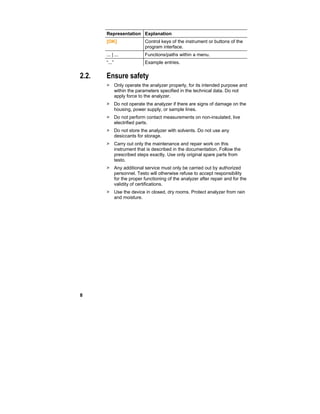 8
Representation Explanation
[OK] Control keys of the instrument or buttons of the
program interface.
... | ... Functions/paths within a menu.
“...” Example entries.
2.2. Ensure safety
> Only operate the analyzer properly, for its intended purpose and
within the parameters specified in the technical data. Do not
apply force to the analyzer.
> Do not operate the analyzer if there are signs of damage on the
housing, power supply, or sample lines.
> Do not perform contact measurements on non-insulated, live
electrified parts.
> Do not store the analyzer with solvents. Do not use any
desiccants for storage.
> Carry out only the maintenance and repair work on this
instrument that is described in the documentation. Follow the
prescribed steps exactly. Use only original spare parts from
testo.
> Any additional service must only be carried out by authorized
personnel. Testo will otherwise refuse to accept responsibility
for the proper functioning of the analyzer after repair and for the
validity of certifications.
> Use the device in closed, dry rooms. Protect analyzer from rain
and moisture.
 