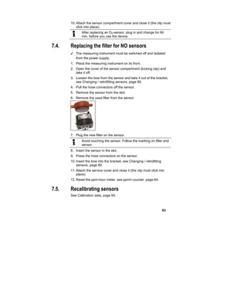 83
10.Attach the sensor compartment cover and close it (the clip must
click into place).
After replacing an O2-sensor, plug in and change for 60
min. before you use the device.
7.4. Replacing the filter for NO sensors
✓ The measuring instrument must be switched off and isolated
from the power supply.
1. Place the measuring instrument on its front.
2. Open the cover of the sensor compartment (locking clip) and
take it off.
3. Loosen the bow from the sensor and take it out of the bracket,
see Changing / retrofitting sensors, page 80.
4. Pull the hose connectors off the sensor.
5. Remove the sensor from the slot.
6. Remove the used filter from the sensor.
7. Plug the new filter on the sensor.
Avoid touching the sensor. Follow the marking on filter and
sensor.
8. Insert the sensor in the slot.
9. Press the hose connectors on the sensor.
10.Insert the bow into the bracket, see Changing / retrofitting
sensors, page 80.
11.Attach the service cover and close it (the clip must click into
place).
12.Reset the ppm-hour meter, see ppmh counter, page 64.
7.5. Recalibrating sensors
See Calibration data, page 65.
 