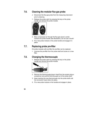 84
7.6. Cleaning the modular flue gas probe
✓ Disconnect the flue gas probe from the measuring instrument
prior to cleaning.
1. Release the probe catch by pressing the key on the probe
handle and remove the probe module.
2. Blow compressed air through the flue gas ducts in probe
module and probe handle (see illustration). Do not use a brush!
3. Fit a new probe module on the probe handle and engage it in
place.
7.7. Replacing probe pre-filter
On probe modules with pre-filter the pre-filter can be replaced.
> Unscrew the pre-filter from the probe shaft and screw on a new
filter.
7.8. Changing the thermocouple
1. Release the probe catch by pressing the key on the probe
handle and remove the probe module.
2. Remove the thermocouple plug-in head from the socket using a
screwdriver and pull the thermocouple out of the probe shaft.
3. Keep inserting the new thermocouple into the probe shaft until
the connection head clicks into place.
4. Fit a new probe module on the handle and engage in place.
 