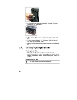 86
2. Unlock the condensate trap/condensate container and pull it
vertically off the analyzer box.
3. Open the drain plug (1) and let the condensate run out into a
sink.
4. Wipe off any drops still on the condensate outlet with a cloth
and close the condensate outlet.
5. Plug the condensate trap/condensate container on the analyzer
box.
7.10. Checking / replacing the dirt filter
Checking the dirt filter:
> Check the dirt filter of the analyzer box periodically for
contamination. Check visually by looking through the window of
the filter chambers. In case of visible contamination, change the
dirt filter.
Replacing the dirt filter:
The filter chamber may contain condensate.
 