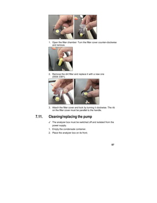 87
1. Open the filter chamber: Turn the filter cover counter-clockwise
and remove.
2. Remove the dirt filter and replace it with a new one
(0554 3381).
3. Attach the filter cover and lock by turning it clockwise. The rib
on the filter cover must be parallel to the handle.
7.11. Cleaning/replacing the pump
✓ The analyzer box must be switched off and isolated from the
power supply.
1. Empty the condensate container.
2. Place the analyzer box on its front.
 