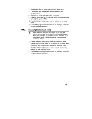 89
7. Remove and clan the pump diaphragm (i.e. white spirit).
> If necessary, blow the inlet and outlet sockets out with
compressed air.
8. Reattach the pump diaphragms with the circlips.
9. Place the pump head on the main gas pump and fasten with the
screws (Torx spanner T 9).
10.Push the inlet and outlet hoses over the sockets on the pump
head.
11.Connect the plug connectors and insert the main gas pump into
the gas measurement block.
7.11.2. Changing the main gas pump
When the main gas pump is changed by the user, the
operating hour meter is not reset. The difference between
the current operating hour reading and the operating hours
from the last pump change serve as an indicator for the
next pump change.
1. Pull the gas pump upwards out of the gas measuring block.
2. Pull the inlet and outlet hoses off the sockets on the pump head
3. Loosen the plug connector and remove the main gas pump.
4. Push the inlet and outlet hoses over the sockets on the pump
head of the new main gas pump.
5. Connect the plug connectors and insert the main gas pump into
the gas measurement block.
 