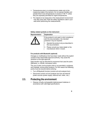 9
> Temperatures given on probes/sensors relate only to the
measuring range of the sensors. Do not expose handles and
sample lines to any temperatures in excess of 158 °F unless
they are expressly permitted for higher temperatures.
 The objects to be measured or the measurement environment
may also pose risks: Note the safety regulations valid in your
area when performing the measurements.
Safety related symbols on the instrument
Representation Explanation
If the product is not used in strict compliance
with this documentation, the intended
protection may be impaired.
> Operate the product only as described in
this documentation.
> Please consult your testo dealer or the
manufacturer when in doubt.
For products with Bluetooth (optional)
Changes or modifications that have been made without the explicit
consent of the responsible approval authority, may cause the
retraction of the type approval.
Data transfer may be disturbed by equipment that uses the same
ISM-band, i.e. WLAN, microwave ovens.
The use of radio communication links is not permitted in airplanes
and hospitals, among other locations. For this reason the following
points must be ensured before entering:
> Turn off Bluetooth function (control unit and analyzer box).
> Disconnect control unit and analyzer box from all external
power sources (power supply, external rech. batts., etc.).
2.3. Protecting the environment
> Dispose of faulty rechargeable batteries/spent batteries in
accordance with valid legal specifications.
 