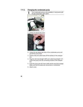 90
7.11.3. Changing the condensate pump
The condensate pump is only available in instruments with
the gas preparation (GP) option.
1. Unlock an remove the cover.
2. Unlock the two lateral clip locks of the condensate pump and
pull off the pump head.
3. Pull the inlet and outlet hoses off the sockets on the analyzer
box.
4. Plug the inlet hose (length 0.98") and outlet hose (length 1.2")
of the new pump onto the connecting sockets of the analyzer
box.
5. Push the pump onto the motor shaft until the clip locks engage.
Make sure that the tubes are not pinched or constrained.
6. Attach cover.
 