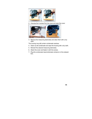 95
2. Unscrew the 4 screws from the cover and open the cover.
3. Remove the measuring electrodes and clean them with a dry
cloth.
The housing may still contain condensate residues.
4. Clean out all condensate and wipe the housing with a dry cloth.
5. Reinsert the cleaned measuring electrodes.
6. Attach the cover and fasten it with the screws.
7. Plug the condensate trap/condensate container on the analyzer
box.
 