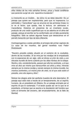 ROPOHUAYTA Construcción de textos II
Página 11
ellas islotes de las más extrañas formas, picos y hasta cordilleras
que parecían surgir de una repentina inundación”.
Lo transcrito es un modelo… de cómo no se debe describir. Es un
paisaje que quiere ser impresionista, pero que no impresiona. Lo
admirable y “maravilloso” que se anuncia en las primeras líneas no
lo ve el lector, que queda, tras la lectura, sin admirarse ni
maravillarse. Estamos en presencia de un inventario ocular,
producto de una visión superficial que no se adentra en el alma del
paisaje, porque el escritor se ha conformado con el dato puramente
fotográfico. Sólo se salvan algunas frases que destacamos en el
párrafo transcrito con tipo de letra diferente.
Contrapongamos a estos párrafos el principio del primer capítulo de
La casa de los muertos, del genial novelista ruso Fedor
Dostoiewski:
"Nuestro presidio estaba situado en el extremo de la ciudadela,
dentro de las murallas. Si se mira por las rendijas de la empalizada
con la esperanza de ver algo, sólo se divisa un jirón de cielo y una
elevada muralla de tierra cubierta por las altas hierbas de la estepa.
Noche y día, constantemente, pasean por ella los centinela, y el que
mira se dice así mismo que transcurrirán así años y años, mirando
siempre por la misma rendija y viendo siempre la misma muralla, los
mismos centinelas y el mismo jirón de cielo, no el que está sobre el
presidio, sino otro lejano y libre”.
Sobran los elogios ante tan perfecta muestra de arte descriptivo. El
paisaje aquí está visto a través de un temperamento, de un espíritu
humano, de un presidiario en Siberia. Es un paisaje animado por el
espíritu dl que lo contempla. Y el lector puede así ver lo que ve el
presidiario, al tiempo que se asoma a la desolación del hombre que
sufre el tormento del encierro, del encarcelamiento, de la falta de
libertad.
 