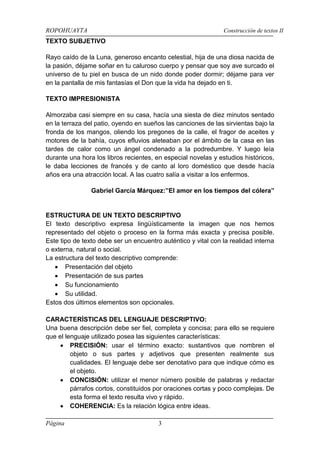 ROPOHUAYTA Construcción de textos II
Página 3
TEXTO SUBJETIVO
Rayo caído de la Luna, generoso encanto celestial, hija de una diosa nacida de
la pasión, déjame soñar en tu caluroso cuerpo y pensar que soy ave surcado el
universo de tu piel en busca de un nido donde poder dormir; déjame para ver
en la pantalla de mis fantasías el Don que la vida ha dejado en ti.
TEXTO IMPRESIONISTA
Almorzaba casi siempre en su casa, hacía una siesta de diez minutos sentado
en la terraza del patio, oyendo en sueños las canciones de las sirvientas bajo la
fronda de los mangos, oliendo los pregones de la calle, el fragor de aceites y
motores de la bahía, cuyos efluvios aleteaban por el ámbito de la casa en las
tardes de calor como un ángel condenado a la podredumbre. Y luego leía
durante una hora los libros recientes, en especial novelas y estudios históricos,
le daba lecciones de francés y de canto al loro doméstico que desde hacía
años era una atracción local. A las cuatro salía a visitar a los enfermos.
Gabriel García Márquez:”El amor en los tiempos del cólera”
ESTRUCTURA DE UN TEXTO DESCRIPTIVO
El texto descriptivo expresa lingüísticamente la imagen que nos hemos
representado del objeto o proceso en la forma más exacta y precisa posible.
Este tipo de texto debe ser un encuentro auténtico y vital con la realidad interna
o externa, natural o social.
La estructura del texto descriptivo comprende:
Presentación del objeto
Presentación de sus partes
Su funcionamiento
Su utilidad.
Estos dos últimos elementos son opcionales.
CARACTERÍSTICAS DEL LENGUAJE DESCRIPTIVO:
Una buena descripción debe ser fiel, completa y concisa; para ello se requiere
que el lenguaje utilizado posea las siguientes características:
PRECISIÓN: usar el término exacto: sustantivos que nombren el
objeto o sus partes y adjetivos que presenten realmente sus
cualidades. El lenguaje debe ser denotativo para que indique cómo es
el objeto.
CONCISIÓN: utilizar el menor número posible de palabras y redactar
párrafos cortos, constituidos por oraciones cortas y poco complejas. De
esta forma el texto resulta vivo y rápido.
COHERENCIA: Es la relación lógica entre ideas.
 
