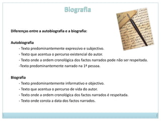 Diferenças entre a autobiografia e a biografia:

Autobiografia
    - Texto predominantemente expressivo e subjectivo.
    - Texto que acentua o percurso existencial do autor.
    - Texto onde a ordem cronológica dos factos narrados pode não ser respeitada.
    -Texto predominantemente narrado na 1ª pessoa.

Biografia
     - Texto predominantemente informativo e objectivo.
     - Texto que acentua o percurso de vida do autor.
     - Texto onde a ordem cronológica dos factos narrados é respeitada.
     - Texto onde consta a data dos factos narrados.
 