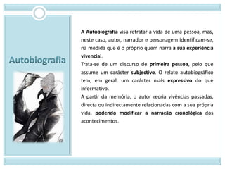 A Autobiografia visa retratar a vida de uma pessoa, mas,
neste caso, autor, narrador e personagem identificam-se,
na medida que é o próprio quem narra a sua experiência
vivencial.
Trata-se de um discurso de primeira pessoa, pelo que
assume um carácter subjectivo. O relato autobiográfico
tem, em geral, um carácter mais expressivo do que
informativo.
A partir da memória, o autor recria vivências passadas,
directa ou indirectamente relacionadas com a sua própria
vida, podendo modificar a narração cronológica dos
acontecimentos.
 