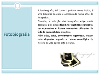 A fotobiografia, tal como o próprio nome indica, é
uma biografia baseada e apresentada numa série de
fotografias.
Contudo, a selecção das fotografias exige muita
pesquisa, pois estas devem ter qualidade suficiente,
ser expressivas e ilustrar momentos diferentes da
vida da personalidade escolhida.
Além disso, estas, devidamente legendadas, devem
estar dispostas segundo a ordem cronológica da
história de vida que se está a relatar.
 