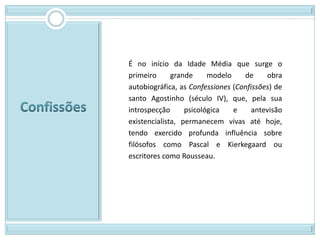 É no início da Idade Média que surge o
primeiro      grande     modelo    de     obra
autobiográfica, as Confessiones (Confissões) de
santo Agostinho (século IV), que, pela sua
introspecção      psicológica   e     antevisão
existencialista, permanecem vivas até hoje,
tendo exercido profunda influência sobre
filósofos como Pascal e Kierkegaard ou
escritores como Rousseau.
 
