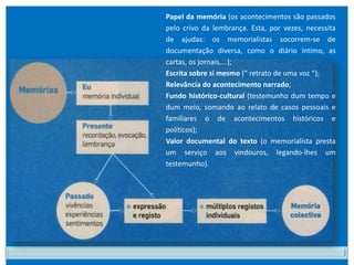 Papel da memória (os acontecimentos são passados
pelo crivo da lembrança. Esta, por vezes, necessita
de ajudas: os memorialistas socorrem-se de
documentação diversa, como o diário íntimo, as
cartas, os jornais,...);
Escrita sobre si mesmo (“ retrato de uma voz “);
Relevância do acontecimento narrado;
Fundo histórico-cultural (testemunho dum tempo e
dum meio, somando ao relato de casos pessoais e
familiares o de acontecimentos históricos e
políticos);
Valor documental do texto (o memorialista presta
um serviço aos vindouros, legando-lhes um
testemunho).
 