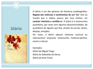 O diário é um dos géneros da literatura autobiográfica.
Registo das vivências e sentimentos de um “eu” face ao
mundo que o rodeia, possui, por esse motivo, um
carácter intimista e confidente. O diário é o testemunho
quotidiano, por vezes com algumas descontinuidades, do
quotidiano de alguém que fixa, através da escrita, factos,
desejos, emoções.
Por vezes, o diário adquire interesse nacional ou
internacional enquanto testemunho histórico-político,
social e cultural.

Exemplos:
Diário de Miguel Torga,
Diário de Sebastião da Gama,
Diário de Anne Frank.
 