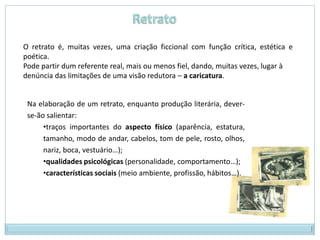 O retrato é, muitas vezes, uma criação ficcional com função crítica, estética e
poética.
Pode partir dum referente real, mais ou menos fiel, dando, muitas vezes, lugar à
denúncia das limitações de uma visão redutora – a caricatura.


 Na elaboração de um retrato, enquanto produção literária, dever-
 se-ão salientar:
      •traços importantes do aspecto físico (aparência, estatura,
      tamanho, modo de andar, cabelos, tom de pele, rosto, olhos,
      nariz, boca, vestuário…);
      •qualidades psicológicas (personalidade, comportamento…);
      •características sociais (meio ambiente, profissão, hábitos…).
 