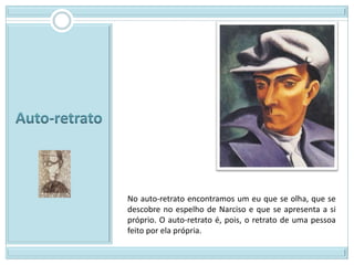 No auto-retrato encontramos um eu que se olha, que se
descobre no espelho de Narciso e que se apresenta a si
próprio. O auto-retrato é, pois, o retrato de uma pessoa
feito por ela própria.
 